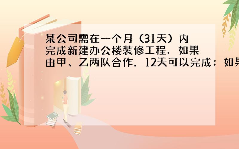 某公司需在一个月（31天）内完成新建办公楼装修工程．如果由甲、乙两队合作，12天可以完成；如果由甲、乙两队单独做，甲队单