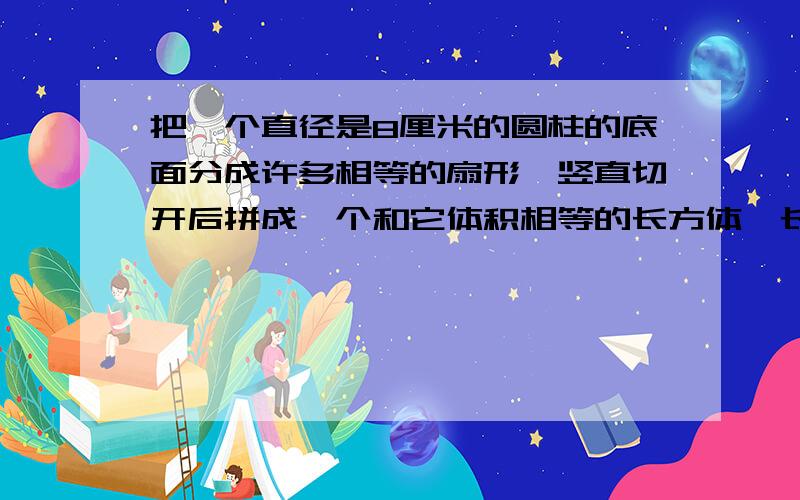 把一个直径是8厘米的圆柱的底面分成许多相等的扇形,竖直切开后拼成一个和它体积相等的长方体,长方体表面