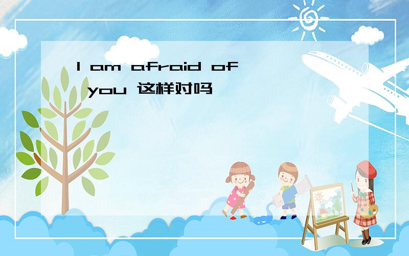 I am afraid of you 这样对吗