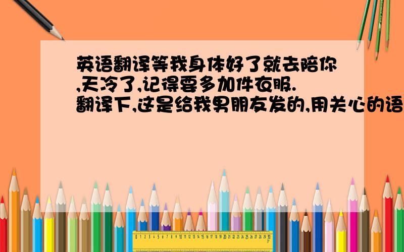 英语翻译等我身体好了就去陪你,天冷了,记得要多加件衣服.翻译下,这是给我男朋友发的,用关心的语气,