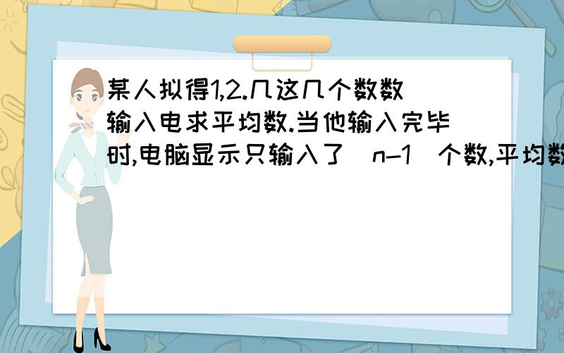 某人拟得1,2.几这几个数数输入电求平均数.当他输入完毕时,电脑显示只输入了（n-1)个数,平均数为