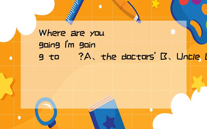 Where are you going I'm going to__?A、the doctors' B、Uncle Li