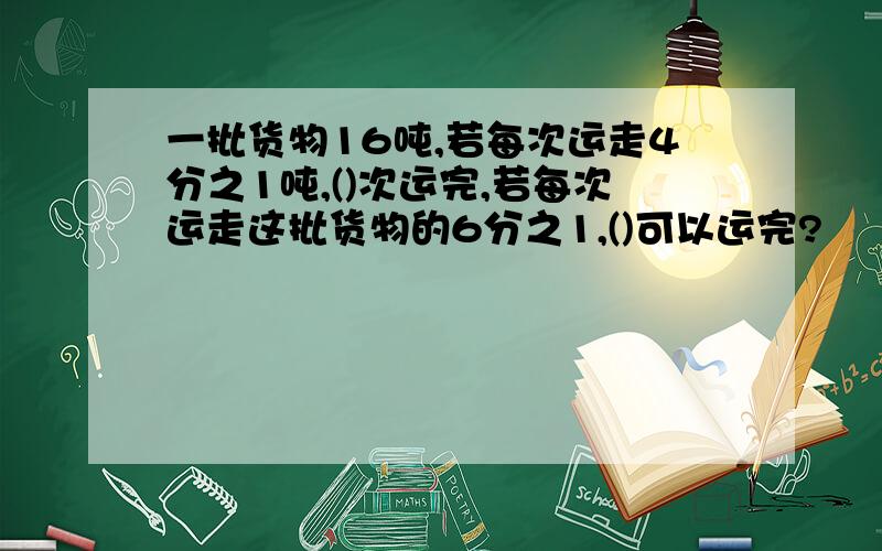 一批货物16吨,若每次运走4分之1吨,()次运完,若每次运走这批货物的6分之1,()可以运完?