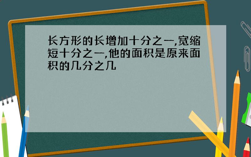 长方形的长增加十分之一,宽缩短十分之一,他的面积是原来面积的几分之几