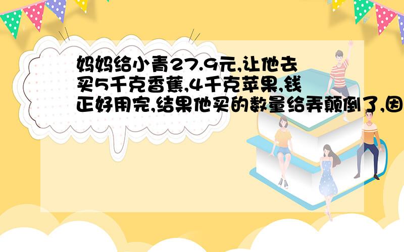 妈妈给小青27.9元,让他去买5千克香蕉,4千克苹果,钱正好用完,结果他买的数量给弄颠倒了,因此还剩0.9元