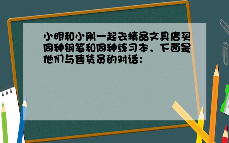 小明和小刚一起去精品文具店买同种钢笔和同种练习本，下面是他们与售货员的对话：