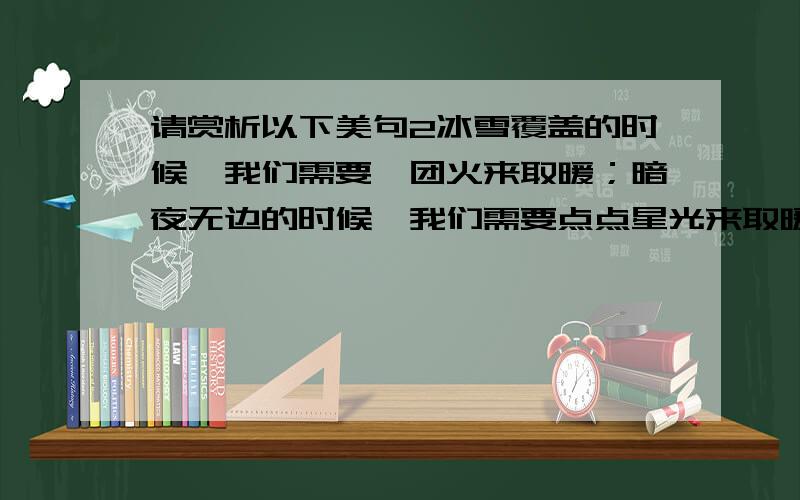 请赏析以下美句2冰雪覆盖的时候,我们需要一团火来取暖；暗夜无边的时候,我们需要点点星光来取暖；前途茫茫时,我们需要一盏航