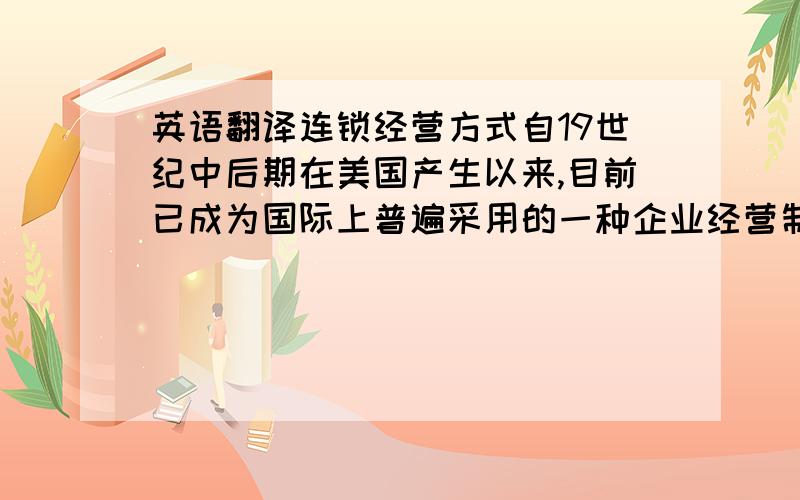 英语翻译连锁经营方式自19世纪中后期在美国产生以来,目前已成为国际上普遍采用的一种企业经营制度,被广泛应用于零售业和服务