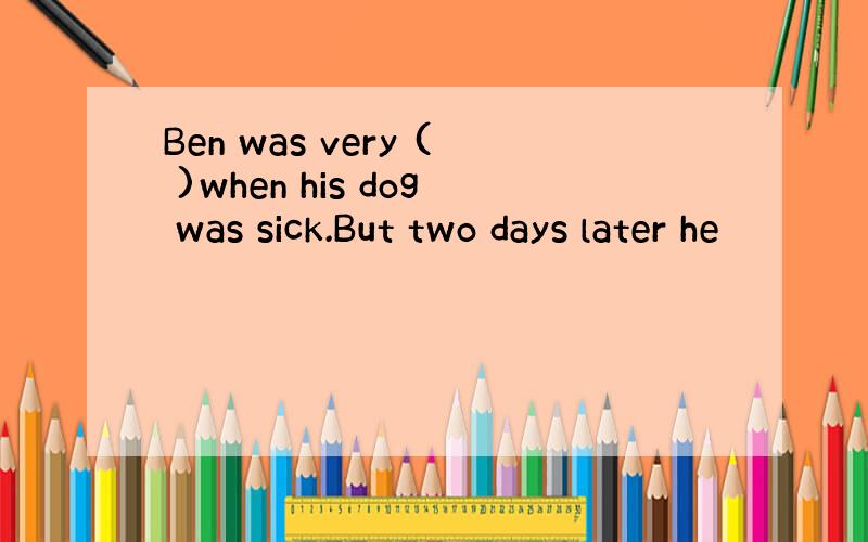 Ben was very ( )when his dog was sick.But two days later he