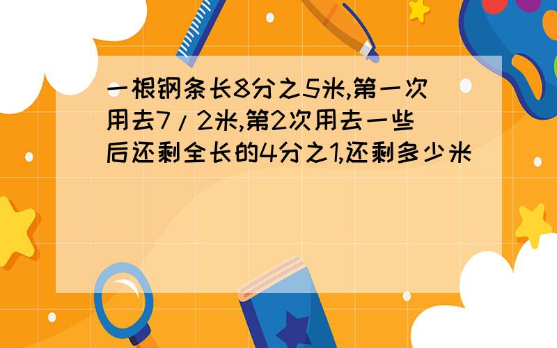 一根钢条长8分之5米,第一次用去7/2米,第2次用去一些后还剩全长的4分之1,还剩多少米