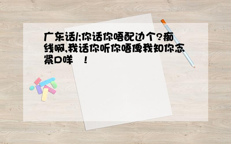 广东话/;你话你唔配边个?痴线啊,我话你听你唔俾我知你念紧D咩嘢!