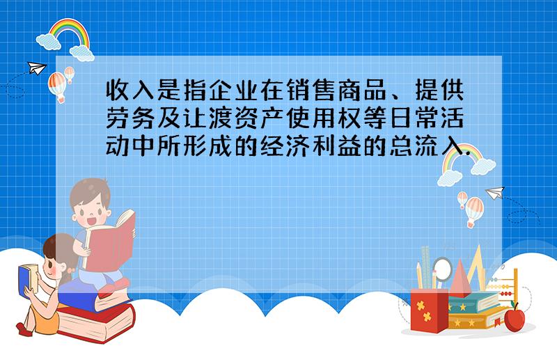 收入是指企业在销售商品、提供劳务及让渡资产使用权等日常活动中所形成的经济利益的总流入.