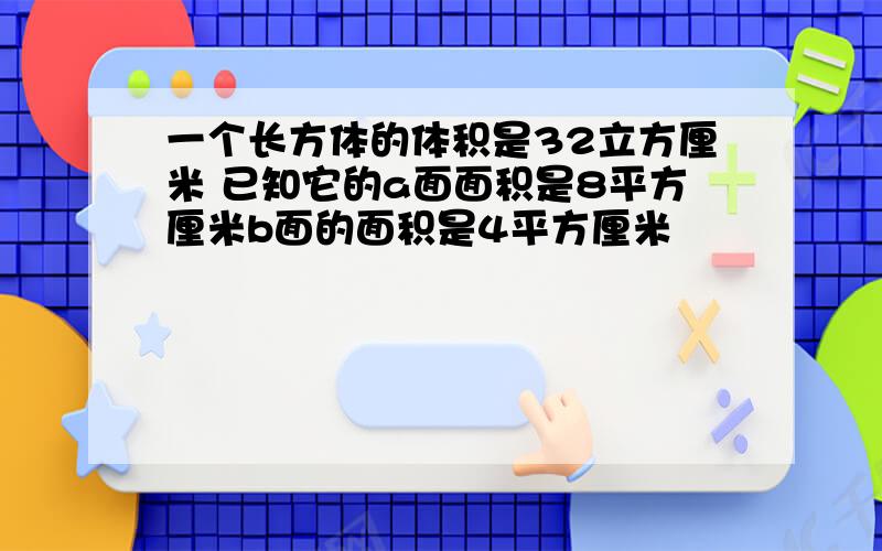 一个长方体的体积是32立方厘米 已知它的a面面积是8平方厘米b面的面积是4平方厘米