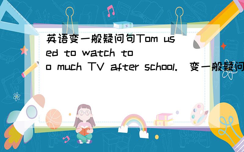 英语变一般疑问句Tom used to watch too much TV after school.(变一般疑问句)_