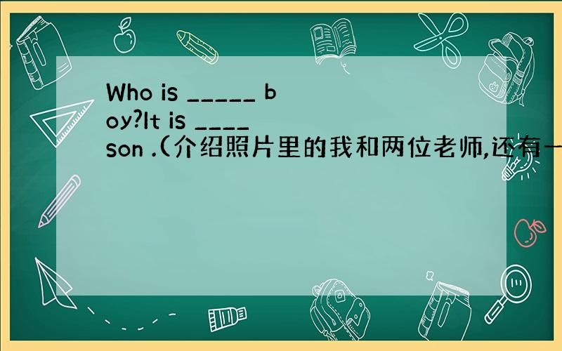 Who is _____ boy?It is ____ son .(介绍照片里的我和两位老师,还有一个小男孩.