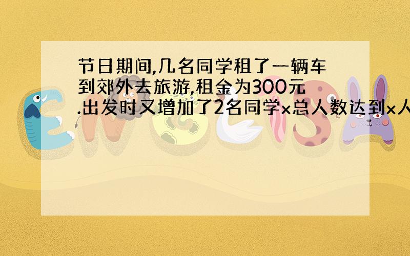 节日期间,几名同学租了一辆车到郊外去旅游,租金为300元.出发时又增加了2名同学x总人数达到x人.