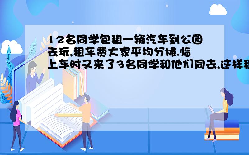 12名同学包租一辆汽车到公园去玩,租车费大家平均分摊.临上车时又来了3名同学和他们同去,这样租车费就由15人平摊了,因此