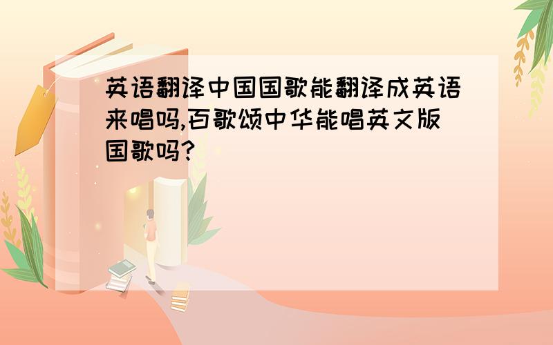 英语翻译中国国歌能翻译成英语来唱吗,百歌颂中华能唱英文版国歌吗?