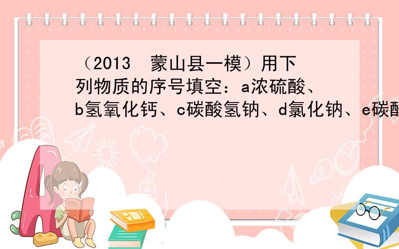 （2013•蒙山县一模）用下列物质的序号填空：a浓硫酸、b氢氧化钙、c碳酸氢钠、d氯化钠、e碳酸钙：