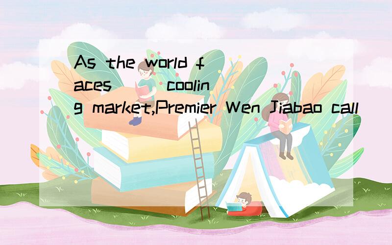 As the world faces __ cooling market,Premier Wen Jiabao call