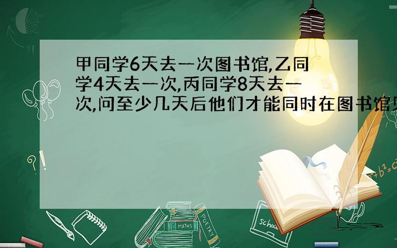 甲同学6天去一次图书馆,乙同学4天去一次,丙同学8天去一次,问至少几天后他们才能同时在图书馆见面?