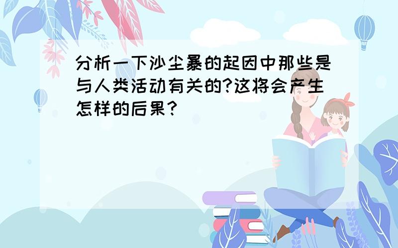 分析一下沙尘暴的起因中那些是与人类活动有关的?这将会产生怎样的后果?