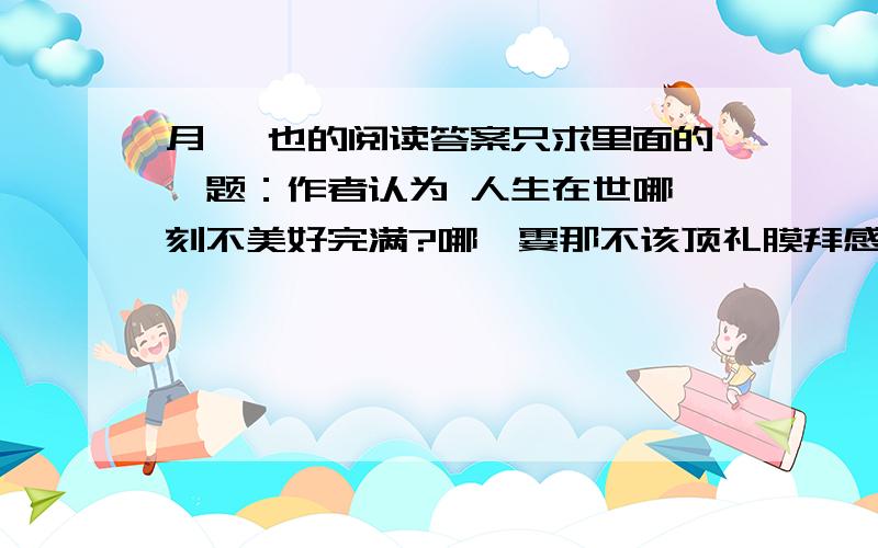 月 阙也的阅读答案只求里面的一题：作者认为 人生在世哪一刻不美好完满?哪一霎那不该顶礼膜拜感激欢心呢?对此你持怎样的态度