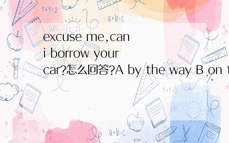 excuse me,can i borrow your car?怎么回答?A by the way B on the w