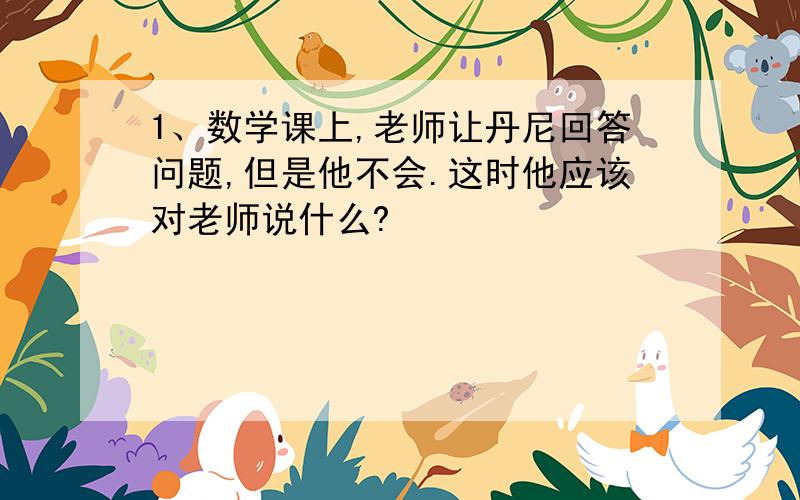 1、数学课上,老师让丹尼回答问题,但是他不会.这时他应该对老师说什么?