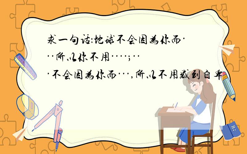 求一句话：地球不会因为你而···所以你不用····；···不会因为你而···,所以不用感到自卑