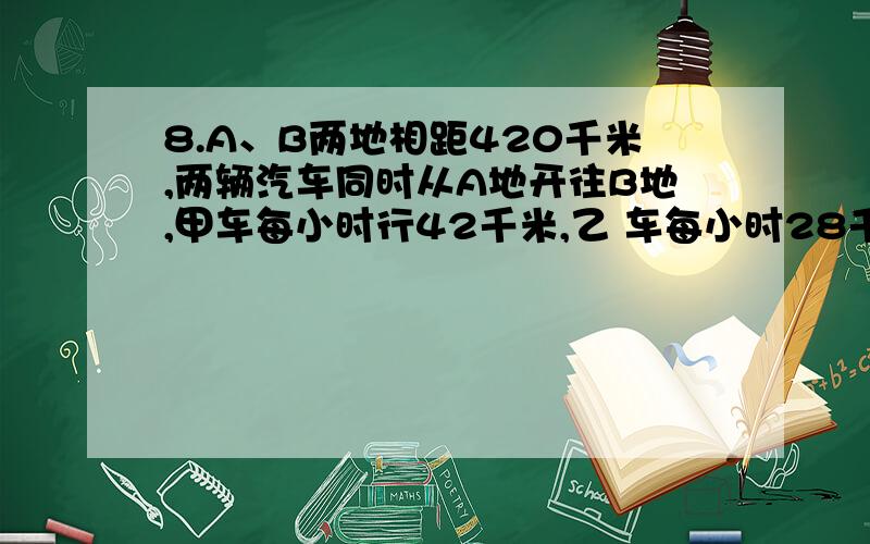 8.A、B两地相距420千米,两辆汽车同时从A地开往B地,甲车每小时行42千米,乙 车每小时28千米.甲车到达B