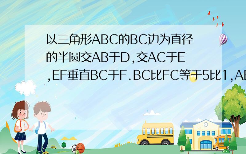 以三角形ABC的BC边为直径的半圆交AB于D,交AC于E,EF垂直BC于F.BC比FC等于5比1,AB等于8,AE等于2