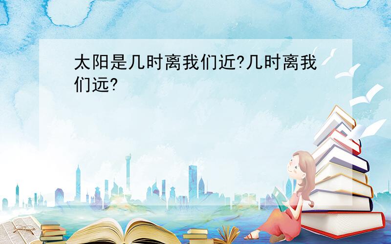 太阳是几时离我们近?几时离我们远?