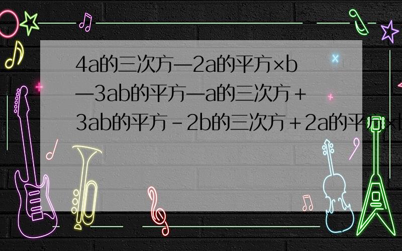 4a的三次方—2a的平方×b—3ab的平方—a的三次方＋3ab的平方－2b的三次方＋2a的平方×b－3a的三次方－2b的