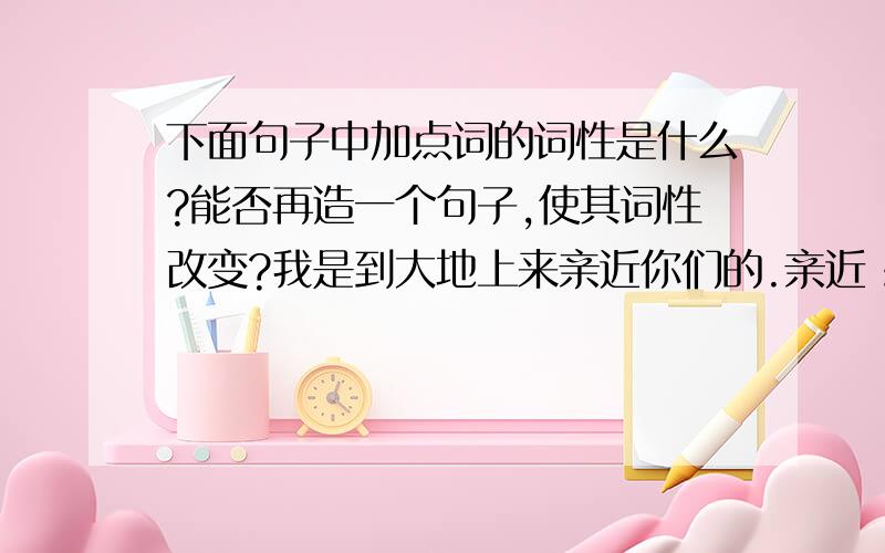 下面句子中加点词的词性是什么?能否再造一个句子,使其词性改变?我是到大地上来亲近你们的.亲近：