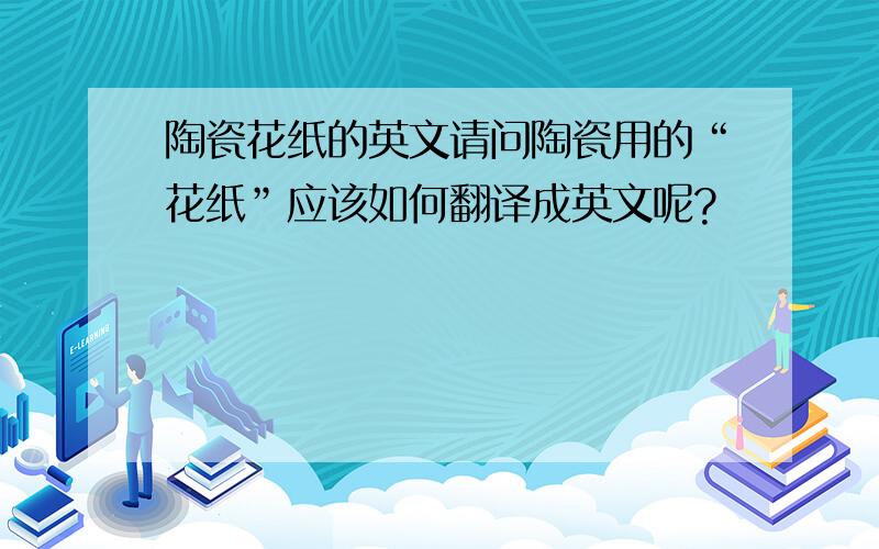 陶瓷花纸的英文请问陶瓷用的“花纸”应该如何翻译成英文呢?