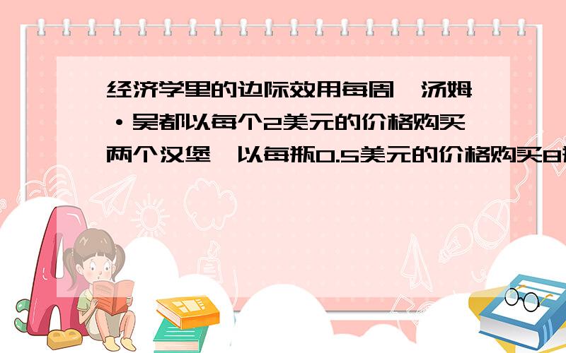 经济学里的边际效用每周,汤姆·吴都以每个2美元的价格购买两个汉堡,以每瓶0.5美元的价格购买8瓶可乐,以每份1美元的价格