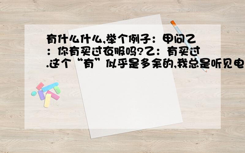 有什么什么,举个例子：甲问乙：你有买过衣服吗?乙：有买过.这个“有”似乎是多余的,我总是听见电视上尤其是一些台湾福建的明