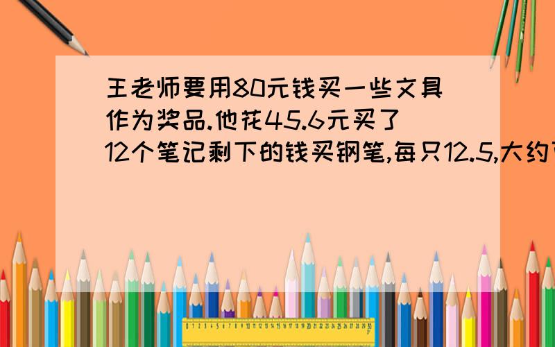 王老师要用80元钱买一些文具作为奖品.他花45.6元买了12个笔记剩下的钱买钢笔,每只12.5,大约可买几只