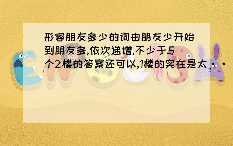 形容朋友多少的词由朋友少开始到朋友多,依次递增,不少于5个2楼的答案还可以,1楼的实在是太····