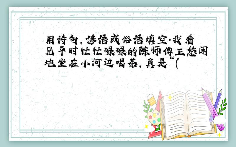 用诗句,谚语或俗语填空.我看见平时忙忙碌碌的陈师傅正悠闲地坐在小河边喝茶,真是“(