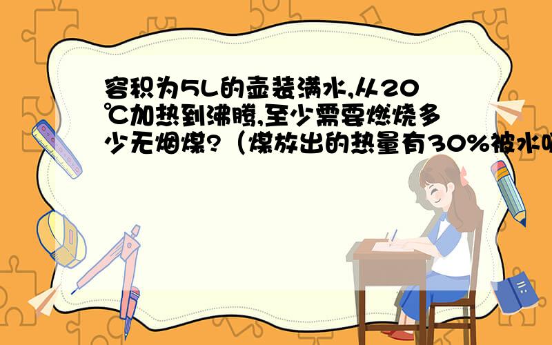 容积为5L的壶装满水,从20℃加热到沸腾,至少需要燃烧多少无烟煤?（煤放出的热量有30%被水吸收）,无烟煤的