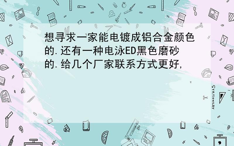 想寻求一家能电镀成铝合金颜色的.还有一种电泳ED黑色磨砂的.给几个厂家联系方式更好,