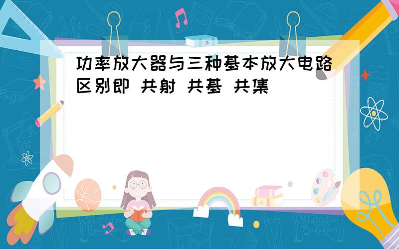 功率放大器与三种基本放大电路区别即 共射 共基 共集