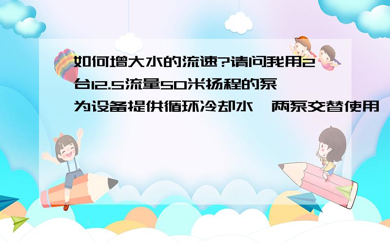 如何增大水的流速?请问我用2台12.5流量50米扬程的泵为设备提供循环冷却水,两泵交替使用,管道并联,水流速不够,如何增