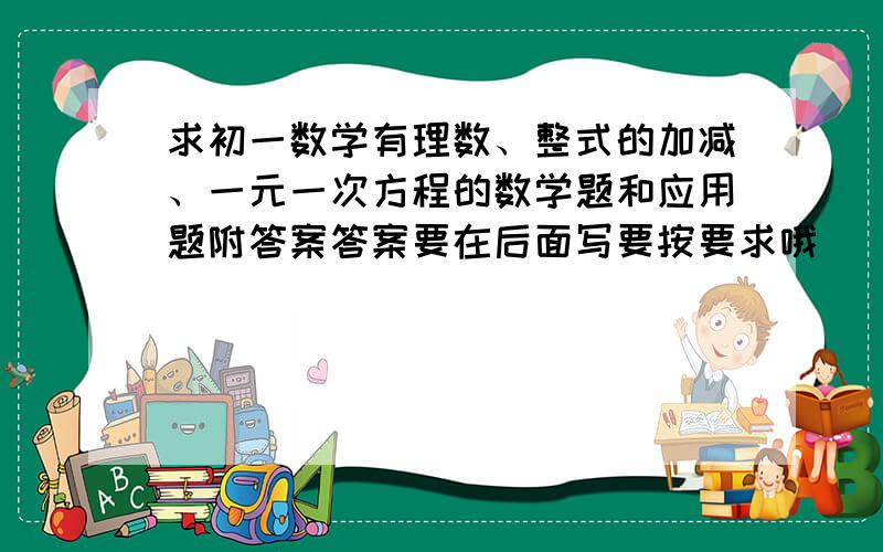 求初一数学有理数、整式的加减、一元一次方程的数学题和应用题附答案答案要在后面写要按要求哦