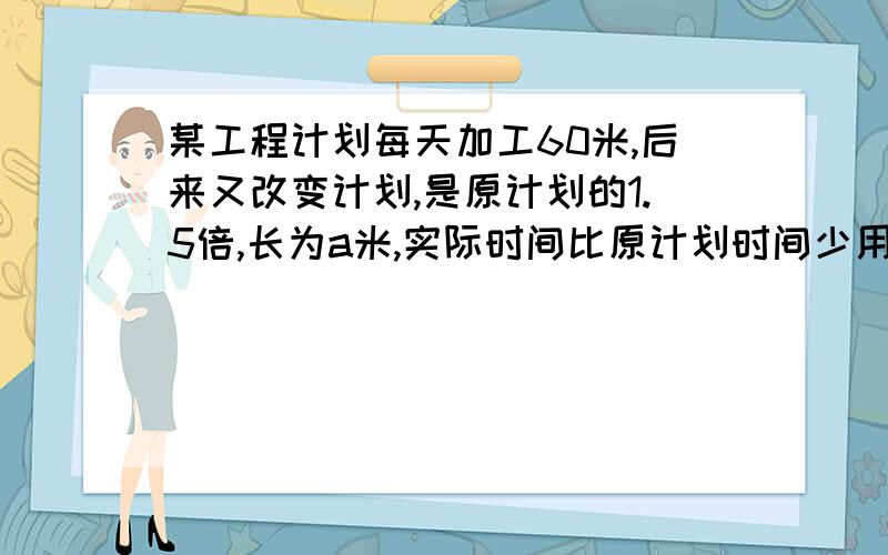 某工程计划每天加工60米,后来又改变计划,是原计划的1.5倍,长为a米,实际时间比原计划时间少用了几点?