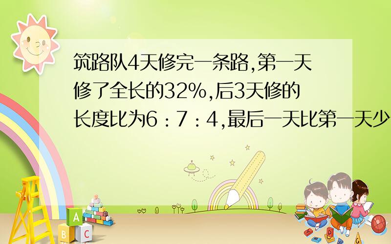 筑路队4天修完一条路,第一天修了全长的32%,后3天修的长度比为6：7：4,最后一天比第一天少修8千米.这条