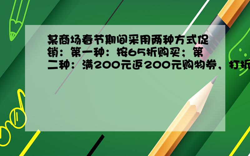 某商场春节期间采用两种方式促销：第一种：按65折购买；第二种：满200元返200元购物券，打折商品不收券、不返券．