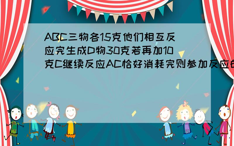 ABC三物各15克他们相互反应完生成D物30克若再加10克C继续反应AC恰好消耗完则参加反应的AB质量比是?